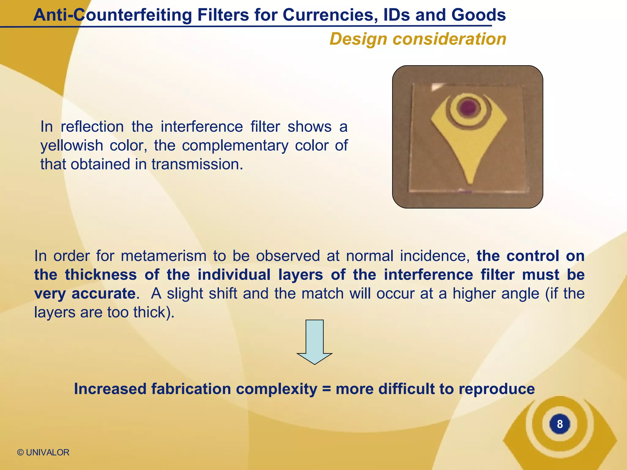 In reflection the interference filter shows a yellowish color, the complementary color of that obtained in transmission. In order for metamerism to be observed at normal incidence,  the control on the thickness of the individual layers of the interference filter must be very accurate .  A slight shift and the match will occur at a higher angle (if the layers are too thick). Increased fabrication complexity = more difficult to reproduce Anti-Counterfeiting Filters for Currencies, IDs and Goods Design consideration 