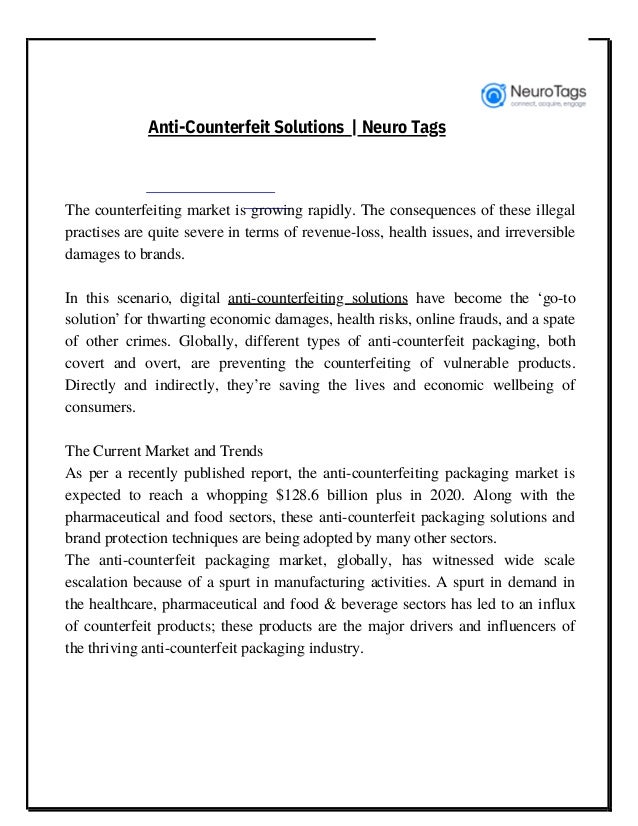 The counterfeiting market is growing rapidly. The consequences of these illegal
practises are quite severe in terms of revenue-loss, health issues, and irreversible
damages to brands.
In this scenario, digital anti-counterfeiting solutions have become the ‘go-to
solution’ for thwarting economic damages, health risks, online frauds, and a spate
of other crimes. Globally, different types of anti-counterfeit packaging, both
covert and overt, are preventing the counterfeiting of vulnerable products.
Directly and indirectly, they’re saving the lives and economic wellbeing of
consumers.
The Current Market and Trends
As per a recently published report, the anti-counterfeiting packaging market is
expected to reach a whopping $128.6 billion plus in 2020. Along with the
pharmaceutical and food sectors, these anti-counterfeit packaging solutions and
brand protection techniques are being adopted by many other sectors.
The anti-counterfeit packaging market, globally, has witnessed wide scale
escalation because of a spurt in manufacturing activities. A spurt in demand in
the healthcare, pharmaceutical and food & beverage sectors has led to an influx
of counterfeit products; these products are the major drivers and influencers of
the thriving anti-counterfeit packaging industry.
Anti-Counterfeit Solutions | Neuro Tags