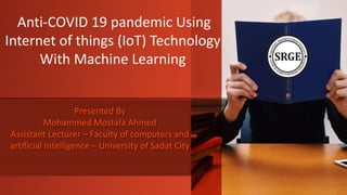Presented By
Mohammed Mostafa Ahmed
Assistant Lecturer – Faculty of computers and
artificial Intelligence – University of Sadat City
Anti-COVID 19 pandemic Using
Internet of things (IoT) Technology
With Machine Learning
 