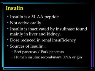 Insulin
• Insulin is a 51 AA peptide
• Not active orally.
• Insulin is inactivated by insulinase found
mainly in liver and kidney.
• Dose reduced in renal insufficiency
• Sources of Insulin :
– Beef pancreas / Pork pancreas
– Human insulin: recombinant DNA origin
 