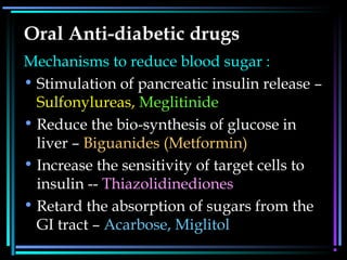 Oral Anti-diabetic drugs
Mechanisms to reduce blood sugar :
• Stimulation of pancreatic insulin release –
Sulfonylureas, Meglitinide
• Reduce the bio-synthesis of glucose in
liver – Biguanides (Metformin)
• Increase the sensitivity of target cells to
insulin -- Thiazolidinediones
• Retard the absorption of sugars from the
GI tract – Acarbose, Miglitol
 