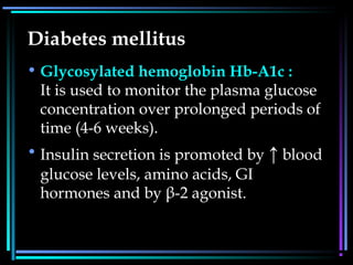 Diabetes mellitus
• Glycosylated hemoglobin Hb-A1c :
It is used to monitor the plasma glucose
concentration over prolonged periods of
time (4-6 weeks).
• Insulin secretion is promoted by ↑ blood
glucose levels, amino acids, GI
hormones and by β-2 agonist.
 