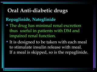 Oral Anti-diabetic drugs
Repaglinide, Nateglinide
• The drug has minimal renal excretion
thus useful in patients with DM and
impaired renal function. 
• It is designed to be taken with each meal
to stimulate insulin release with meal.
If a meal is skipped, so is the repaglinide.
 