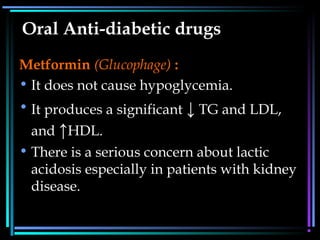 Oral Anti-diabetic drugs
Metformin (Glucophage) :
• It does not cause hypoglycemia.
• It produces a significant ↓ TG and LDL,
and ↑HDL.
• There is a serious concern about lactic
acidosis especially in patients with kidney
disease.
 