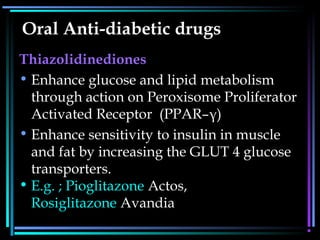Oral Anti-diabetic drugs
Thiazolidinediones
• Enhance glucose and lipid metabolism
through action on Peroxisome Proliferator
Activated Receptor (PPAR–γ)
• Enhance sensitivity to insulin in muscle
and fat by increasing the GLUT 4 glucose
transporters.
• E.g. ; Pioglitazone Actos,
Rosiglitazone Avandia
 