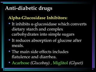 Anti-diabetic drugs
Alpha-Glucosidase Inhibitors:
• It inhibits -glucosidase which converts
dietary starch and complex
carbohydrates into simple sugars
• It reduces absorption of glucose after
meals.
• The main side effects includes
flatulence and diarrhea.
• AcarboseAcarbose (Glucobay)(Glucobay) , Miglitol, Miglitol (Glyset)(Glyset)
 