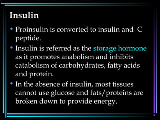 Insulin
• Proinsulin is converted to insulin and C
peptide.
• Insulin is referred as the storage hormone
as it promotes anabolism and inhibits
catabolism of carbohydrates, fatty acids
and protein.
• In the absence of insulin, most tissues
cannot use glucose and fats/proteins are
broken down to provide energy.
 