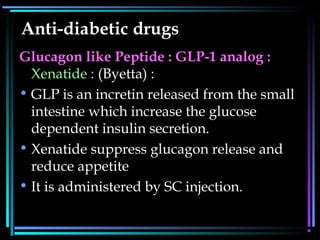 Anti-diabetic drugs
Glucagon like Peptide : GLP-1 analog :
Xenatide : (Byetta) :
• GLP is an incretin released from the small
intestine which increase the glucose
dependent insulin secretion.
• Xenatide suppress glucagon release and
reduce appetite
• It is administered by SC injection.
 