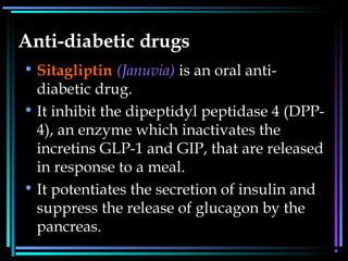 Anti-diabetic drugs
• Sitagliptin (Januvia) is an oral anti-
diabetic drug.
• It inhibit the dipeptidyl peptidase 4 (DPP-
4), an enzyme which inactivates the
incretins GLP-1 and GIP, that are released
in response to a meal.
• It potentiates the secretion of insulin and
suppress the release of glucagon by the
pancreas.
 