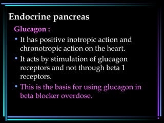 Endocrine pancreas
Glucagon :
• It has positive inotropic action and
chronotropic action on the heart.
• It acts by stimulation of glucagon
receptors and not through beta 1
receptors.
• This is the basis for using glucagon in
beta blocker overdose.
 