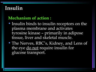 Insulin
Mechanism of action :
• Insulin binds to insulin receptors on the
plasma membrane and activates
tyrosine kinase – primarily in adipose
tissue, liver and skeletal muscle.
• The Nerves, RBC’s, Kidney, and Lens of
the eye do not require insulin for
glucose transport.
 