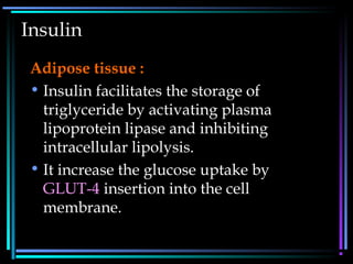 Insulin
Adipose tissue :
• Insulin facilitates the storage of
triglyceride by activating plasma
lipoprotein lipase and inhibiting
intracellular lipolysis.
• It increase the glucose uptake by
GLUT-4 insertion into the cell
membrane.
 