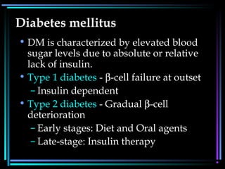 Diabetes mellitus
• DM is characterized by elevated blood
sugar levels due to absolute or relative
lack of insulin.
• Type 1 diabetes - β-cell failure at outset
– Insulin dependent
• Type 2 diabetes - Gradual β-cell
deterioration
– Early stages: Diet and Oral agents
– Late-stage: Insulin therapy
 