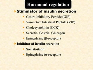 Stimulator of insulin secretion
 Gastro Inhibitory Peptide (GIP)
 Vasoactive Intestinal Peptide (VIP)
 Cholecystokinin (CCK)
 Secretin, Gastrin, Glucagon
 Epinephrine (β-receptor)
Inhibitor of insulin secretion
 Somatostatin
 Epinephrine (α-receptor)
Hormonal regulation
 