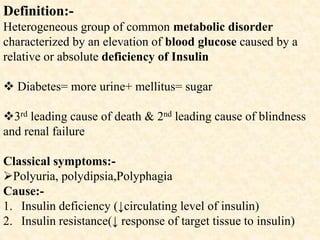 Definition:-
Heterogeneous group of common metabolic disorder
characterized by an elevation of blood glucose caused by a
relative or absolute deficiency of Insulin
 Diabetes= more urine+ mellitus= sugar
3rd leading cause of death & 2nd leading cause of blindness
and renal failure
Classical symptoms:-
Polyuria, polydipsia,Polyphagia
Cause:-
1. Insulin deficiency (↓circulating level of insulin)
2. Insulin resistance(↓ response of target tissue to insulin)
 