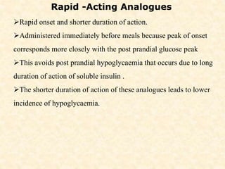Rapid -Acting Analogues
Rapid onset and shorter duration of action.
Administered immediately before meals because peak of onset
corresponds more closely with the post prandial glucose peak
This avoids post prandial hypoglycaemia that occurs due to long
duration of action of soluble insulin .
The shorter duration of action of these analogues leads to lower
incidence of hypoglycaemia.
 