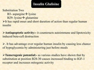 Insulin Glulisine
Substitution Two
B3- aspargine lysine
B29- lysine glutamine
It has rapid onset and short duration of action than regular human
insulin
Antiapoptotic activity:- it counteracts autoimmune and lipotoxicity
induced beta-cell destruction
. It has advantage over regular human insulin by causing less chance
of hypoglycemia by administering just before meals
Tumerogenic potential:- as various studies have shown that by
substitution at position B28-30 causes increased binding to IGF-1
receptor and increases mitogenic activity
 