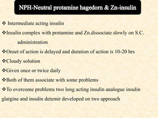  Intermediate acting insulin
Insulin complex with protamine and Zn.dissociate slowly on S.C.
administration
Onset of action is delayed and duration of action is 10-20 hrs
Cloudy solution
Given once or twice daily
Both of them associate with some problems
To overcome problems two long acting insulin analogue insulin
glargine and insulin detemir developed on two approach
 