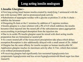 1.Insulin Glargine:-
First long acting basal human insulin.created by modyfying 3 aminoacid with the
aim with increase DOC and no pronounced peak activity
Substitution of asparagine residue with a glycine at position 21 of the A chain –
stabilize the hexamer
Elongating B chain at the C terminus by addition of 2 arginine residues
Insulin glargine is a clear solution with a Ph of 4.0 which stabilizes the insulin
hexamer.when injected into the neural pH of the subcutaneous space,aggregation
occur,resulting in prolonged absorption from the injection site
Due to its acidic Ph insulin glargine cannt be mixed with short acting insulin
preparation that are formulated ar neutral pH
At a more neutral pH of the tissue,micro precipitstion take place,which delays
resorption.Resorption is also additionally delayed with a small amont of Zn. Added
Glargine has the same affinity for insulin receptor as human insulin,after SC.
Application glargine reaches its maximum activity after 4-5 hrs ,which then remain
even without pronounced peaks
Pt receiving glargine had significantly less nocturnal hypoglycemia less
symptomatic hypoglycemia and less severe hypoglycemia(with blood sugar less than
2mmol/l)
 