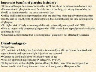 Important benefits of glargine includes :-
•Because of longer duration of action that is 24 hrs, it can be administered once a day.
•Treatment with glargine is more flexible since it can be given at any time of day but
should be administered at the same time each day
•Unlike traditional insulin preparations that are absorbed more rapidly fropm abdomen
than the arm or leg, the site of administration does not influence the time action profile
of glargine.
•No higher risk of early worsening of diabetic retinopathy compared with NPH
•Treat to target study compared glargine with NPH where Less hypoglycaemic episodes
compared to NPH
•It has been demonstrated that s.c absorption of glargine is not affected by exercise
Disadvantages:-
Expensive
To maintain solubility, the formulation is unusually acidic so Cannot be mixed with
regular insulin and hence multiple injections are required
Cannot be used in children less than 6 years of age
Not yet approved in pregnancy category C by FDA
Glagine binds with a slightly greater affinity to IGF-1 receptors as compared to
human insulin which may increase chances of malignancy Mitogenic effect
 