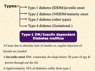 Types:- Type-1 diabetes (IDDM/juvenile onset
Type-2 diabetes (NIDDM/maturity onset
Type-3 diabetes (other types)
Type-4 diabetes (Gestational )
Cause due to absolute lack of insulin so, regular Injection of
Insulin are needed
Juvenile-onset DM- commonly develops below 20 years of age &
persist through out the life
Approximately 10% of diabetics suffer from type-1
 