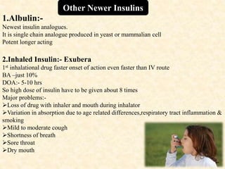 1.Albulin:-
Newest insulin analogues.
It is single chain analogue produced in yeast or mammalian cell
Potent longer acting
2.Inhaled Insulin:- Exubera
1st inhalational drug faster onset of action even faster than IV route
BA –just 10%
DOA:- 5-10 hrs
So high dose of insulin have to be given about 8 times
Major problems:-
Loss of drug with inhaler and mouth during inhalator
Variation in absorption due to age related differences,respiratory tract inflammation &
smoking
Mild to moderate cough
Shortness of breath
Sore throat
Dry mouth
Other Newer Insulins
 
