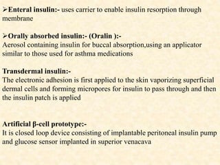 Enteral insulin:- uses carrier to enable insulin resorption through
membrane
Orally absorbed insulin:- (Oralin ):-
Aerosol containing insulin for buccal absorption,using an applicator
similar to those used for asthma medications
Transdermal insulin:-
The electronic adhesion is first applied to the skin vaporizing superficial
dermal cells and forming micropores for insulin to pass through and then
the insulin patch is applied
Artificial β-cell prototype:-
It is closed loop device consisting of implantable peritoneal insulin pump
and glucose sensor implanted in superior venacava
 