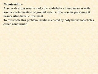 Nanoinsulin:-
Arsenic destroys insulin molecule so diabetics living in areas with
arsenic contamination of ground water suffers arsenic poisoning &
unsucessful diabetic treatment.
To overcome this problem insulin is coated by polymer nanoparticles
called nanoinsulin
 