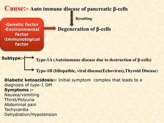 Cause:- Auto immune disease of pancreatic β-cells
Resulting
Degeneration of β-cells
•Genetic factor
•Environmental
factor
•Immunological
factor
Subtype:- Type-1A (Autoimmune disease due to destruction of β-cells)
Type-1B (Idiopathic, viral disease(Echovirus),Thyroid Disease)
Diabetic ketoacidosis:- Initial symptom complex that leads to a
diagnosis of type-1 DM
Symptoms :-
Nausea/vomiting
Thirst/Polyuria
Abdominal pain
Tachycardia
Dehydration/Hypotension
 