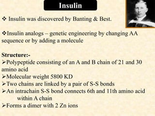 Insulin
 Insulin was discovered by Banting & Best.
Insulin analogs – genetic engineering by changing AA
sequence or by adding a molecule
Structure:-
Polypeptide consisting of an A and B chain of 21 and 30
amino acid
Molecular weight 5800 KD
Two chains are linked by a pair of S-S bonds
An intrachain S-S bond connects 6th and 11th amino acid
within A chain
Forms a dimer with 2 Zn ions
 
