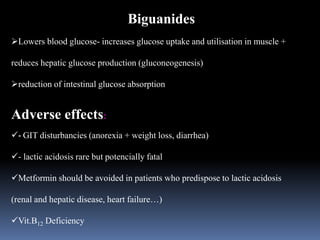 Biguanides
Lowers blood glucose- increases glucose uptake and utilisation in muscle +
reduces hepatic glucose production (gluconeogenesis)
reduction of intestinal glucose absorption
Adverse effects:
- GIT disturbancies (anorexia + weight loss, diarrhea)
- lactic acidosis rare but potencially fatal
Metformin should be avoided in patients who predispose to lactic acidosis
(renal and hepatic disease, heart failure…)
Vit.B12 Deficiency
 