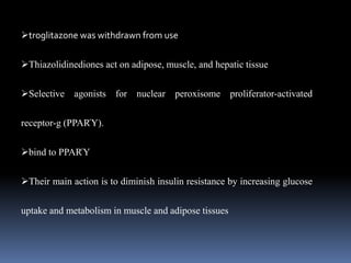 troglitazone was withdrawn from use
Thiazolidinediones act on adipose, muscle, and hepatic tissue
Selective agonists for nuclear peroxisome proliferator-activated
receptor-g (PPARΎ).
bind to PPARΎ
Their main action is to diminish insulin resistance by increasing glucose
uptake and metabolism in muscle and adipose tissues
 