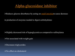 Alpha-glucosidase inhibitor
Reduces glucose absorbance by acting on small intestineto cause decrease
in production of enzymes needed to digest carbohydrates
Slightly decreased risk of hypoglycemia as compared to sulfonylurea
Not associated with weight gain
Decreases triglycerides
No effect on cholesterol
 