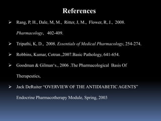 References
 Rang, P, H., Dale, M, M., Ritter, J, M., Flower, R, J., 2008.
Pharmacology, 402-409.
 Tripathi, K, D., 2008. Essentials of Medical Pharmacology, 254-274.
 Robbins, Kumar, Cotran.,2007.Basic Pathology, 641-654.
 Goodman & Gilman‘s., 2006 .The Pharmacological Basis Of
Therapeutics,
 Jack DeRuiter “OVERVIEW OF THE ANTIDIABETIC AGENTS”
Endocrine Pharmacotherapy Module, Spring, 2003
 