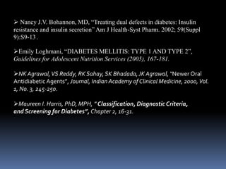  Nancy J.V. Bohannon, MD, “Treating dual defects in diabetes: Insulin
resistance and insulin secretion” Am J Health-Syst Pharm. 2002; 59(Suppl
9):S9-13 .
Emily Loghmani, “DIABETES MELLITIS: TYPE 1 AND TYPE 2”,
Guidelines for Adolescent Nutrition Services (2005), 167-181.
NK Agrawal,VS Reddy, RK Sahay, SK Bhadada,JK Agrawal, “Newer Oral
Antidiabetic Agents”, Journal, Indian Academy of Clinical Medicine, 2000,Vol.
1, No. 3, 245-250.
Maureen I. Harris, PhD, MPH, ” Classification, Diagnostic Criteria,
and Screening for Diabetes”, Chapter 2, 16-31.
 