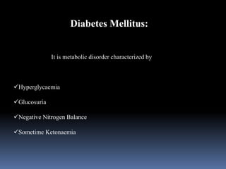 Diabetes Mellitus:
It is metabolic disorder characterized by
Hyperglycaemia
Glucosuria
Negative Nitrogen Balance
Sometime Ketonaemia
 