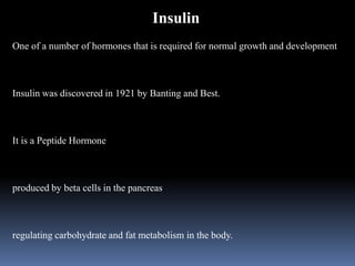 Insulin
One of a number of hormones that is required for normal growth and development
Insulin was discovered in 1921 by Banting and Best.
It is a Peptide Hormone
produced by beta cells in the pancreas
regulating carbohydrate and fat metabolism in the body.
 