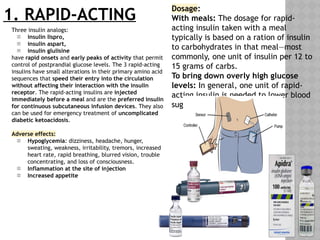 1. RAPID-ACTING
Three insulin analogs:
 insulin lispro,
 insulin aspart,
 insulin glulisine
have rapid onsets and early peaks of activity that permit
control of postprandial glucose levels. The 3 rapid-acting
insulins have small alterations in their primary amino acid
sequences that speed their entry into the circulation
without affecting their interaction with the insulin
receptor. The rapid-acting insulins are injected
immediately before a meal and are the preferred insulin
for continuous subcutaneous infusion devices. They also
can be used for emergency treatment of uncomplicated
diabetic ketoacidosis.
Adverse effects:
 Hypoglycemia: dizziness, headache, hunger,
sweating, weakness, irritability, tremors, increased
heart rate, rapid breathing, blurred vision, trouble
concentrating, and loss of consciousness.
 Inflammation at the site of injection
 Increased appetite
Dosage:
With meals: The dosage for rapid-
acting insulin taken with a meal
typically is based on a ration of insulin
to carbohydrates in that meal—most
commonly, one unit of insulin per 12 to
15 grams of carbs.
To bring down overly high glucose
levels: In general, one unit of rapid-
acting insulin is needed to lower blood
sugar by 50 mg/dl.
 