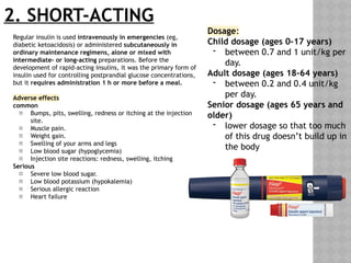 2. SHORT-ACTING
Regular insulin is used intravenously in emergencies (eg,
diabetic ketoacidosis) or administered subcutaneously in
ordinary maintenance regimens, alone or mixed with
intermediate- or long-acting preparations. Before the
development of rapid-acting insulins, it was the primary form of
insulin used for controlling postprandial glucose concentrations,
but it requires administration 1 h or more before a meal.
Adverse effects
common
 Bumps, pits, swelling, redness or itching at the injection
site.
 Muscle pain.
 Weight gain.
 Swelling of your arms and legs
 Low blood sugar (hypoglycemia)
 Injection site reactions: redness, swelling, itching
Serious
 Severe low blood sugar.
 Low blood potassium (hypokalemia)
 Serious allergic reaction
 Heart failure
Dosage:
Child dosage (ages 0–17 years)
- between 0.7 and 1 unit/kg per
day.
Adult dosage (ages 18–64 years)
- between 0.2 and 0.4 unit/kg
per day.
Senior dosage (ages 65 years and
older)
- lower dosage so that too much
of this drug doesn’t build up in
the body
 
