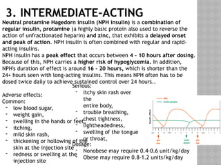 3. INTERMEDIATE-ACTING
Neutral protamine Hagedorn insulin (NPH insulin) is a combination of
regular insulin, protamine (a highly basic protein also used to reverse the
action of unfractionated heparin) and zinc, that exhibits a delayed onset
and peak of action. NPH insulin is often combined with regular and rapid-
acting insulins.
NPH insulin has a peak effect that occurs between 4 - 10 hours after dosing.
Because of this, NPH carries a higher risk of hypoglycemia. In addition,
NPH's duration of effect is around 16 - 20 hours, which is shorter than the
24+ hours seen with long-acting insulins. This means NPH often has to be
dosed twice daily to achieve sustained control over 24 hours..
Adverse effects:
Common:
- low blood sugar,
- weight gain,
- swelling in the hands or feet,
- itching,
- mild skin rash,
- thickening or hollowing of the
skin at the injection site
- redness or swelling at the
injection site
Dosage:
- Nonobese may require 0.4-0.6 unit/kg/day
- Obese may require 0.8-1.2 units/kg/day
Serious:
- itchy skin rash over
the
entire body,
- trouble breathing,
- chest tightness,
- lightheadedness,
- swelling of the tongue
or throat,
 