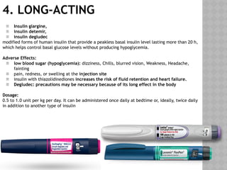 4. LONG-ACTING
 Insulin glargine,
 insulin detemir,
 insulin degludec
modified forms of human insulin that provide a peakless basal insulin level lasting more than 20 h,
which helps control basal glucose levels without producing hypoglycemia.
Adverse Effects:
 low blood sugar (hypoglycemia): dizziness, Chills, blurred vision, Weakness, Headache,
fainting
 pain, redness, or swelling at the injection site
 insulin with thiazolidinediones increases the risk of fluid retention and heart failure.
 Degludec: precautions may be necessary because of its long effect in the body
Dosage:
0.5 to 1.0 unit per kg per day. It can be administered once daily at bedtime or, ideally, twice daily
in addition to another type of insulin
 