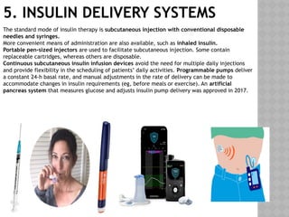5. INSULIN DELIVERY SYSTEMS
The standard mode of insulin therapy is subcutaneous injection with conventional disposable
needles and syringes.
More convenient means of administration are also available, such as inhaled insulin.
Portable pen-sized injectors are used to facilitate subcutaneous injection. Some contain
replaceable cartridges, whereas others are disposable.
Continuous subcutaneous insulin infusion devices avoid the need for multiple daily injections
and provide flexibility in the scheduling of patients’ daily activities. Programmable pumps deliver
a constant 24-h basal rate, and manual adjustments in the rate of delivery can be made to
accommodate changes in insulin requirements (eg, before meals or exercise). An artificial
pancreas system that measures glucose and adjusts insulin pump delivery was approved in 2017.
 