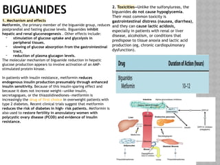 BIGUANIDES
1. Mechanism and effects
Metformin, the primary member of the biguanide group, reduces
postprandial and fasting glucose levels. Biguanides inhibit
hepatic and renal gluconeogenesis . Other effects include:
- stimulation of glucose uptake and glycolysis in
peripheral tissues,
- slowing of glucose absorption from the gastrointestinal
tract,
- reduction of plasma glucagon levels.
The molecular mechanism of biguanide reduction in hepatic
glucose production appears to involve activation of an AMP-
stimulated protein kinase.
In patients with insulin resistance, metformin reduces
endogenous insulin production presumably through enhanced
insulin sensitivity. Because of this insulin-sparing effect and
because it does not increase weight—unlike insulin,
secretagogues, or the thiazolidinediones—metformin is
increasingly the drug of first choice in overweight patients with
type 2 diabetes. Recent clinical trials suggest that metformin
reduces the risk of diabetes in high- risk patients. Metformin is
also used to restore fertility in anovulatory women with
polycystic ovary disease (PCOD) and evidence of insulin
resistance.
2. Toxicities—Unlike the sulfonylureas, the
biguanides do not cause hypoglycemia.
Their most common toxicity is
gastrointestinal distress (nausea, diarrhea),
and they can cause lactic acidosis,
especially in patients with renal or liver
disease, alcoholism, or conditions that
predispose to tissue anoxia and lactic acid
production (eg, chronic cardiopulmonary
dysfunction).
 