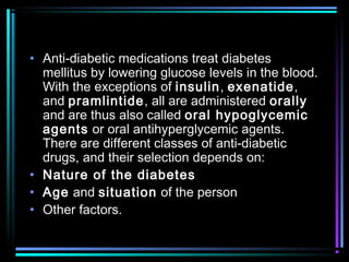 • Anti-diabetic medications treat diabetes
mellitus by lowering glucose levels in the blood.
With the exceptions of insulin, exenatide,
and pramlintide, all are administered orally
and are thus also called oral hypoglycemic
agents or oral antihyperglycemic agents.
There are different classes of anti-diabetic
drugs, and their selection depends on:
• Nature of the diabetes
• Age and situation of the person
• Other factors.
 