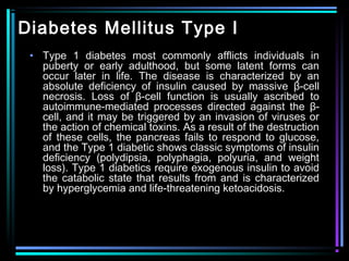 Diabetes Mellitus Type I
• Type 1 diabetes most commonly afflicts individuals in
puberty or early adulthood, but some latent forms can
occur later in life. The disease is characterized by an
absolute deficiency of insulin caused by massive β-cell
necrosis. Loss of β-cell function is usually ascribed to
autoimmune-mediated processes directed against the β-
cell, and it may be triggered by an invasion of viruses or
the action of chemical toxins. As a result of the destruction
of these cells, the pancreas fails to respond to glucose,
and the Type 1 diabetic shows classic symptoms of insulin
deficiency (polydipsia, polyphagia, polyuria, and weight
loss). Type 1 diabetics require exogenous insulin to avoid
the catabolic state that results from and is characterized
by hyperglycemia and life-threatening ketoacidosis.
 