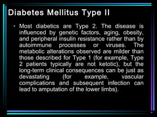 Diabetes Mellitus Type II
• Most diabetics are Type 2. The disease is
influenced by genetic factors, aging, obesity,
and peripheral insulin resistance rather than by
autoimmune processes or viruses. The
metabolic alterations observed are milder than
those described for Type 1 (for example, Type
2 patients typically are not ketotic), but the
long-term clinical consequences can be just as
devastating (for example, vascular
complications and subsequent infection can
lead to amputation of the lower limbs).
 