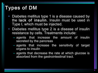 Types of DM
• Diabetes mellitus type 1 is a disease caused by
the lack of insulin. Insulin must be used in
Type I, which must be injected.
• Diabetes mellitus type 2 is a disease of insulin
resistance by cells. Treatments include:
– agents that increase the amount of insulin
secreted by the pancreas
– agents that increase the sensitivity of target
organs to insulin
– agents that decrease the rate at which glucose is
absorbed from the gastrointestinal tract.
 