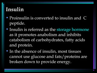 Insulin
• Proinsulin is converted to insulin and C
peptide.
• Insulin is referred as the storage hormone
as it promotes anabolism and inhibits
catabolism of carbohydrates, fatty acids
and protein.
• In the absence of insulin, most tissues
cannot use glucose and fats/proteins are
broken down to provide energy.
 