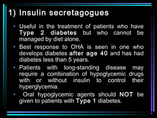 1) Insulin secretagogues
• Useful in the treatment of patients who have
Type 2 diabetes but who cannot be
managed by diet alone.
• Best response to OHA is seen in one who
develops diabetes after age 40 and has had
diabetes less than 5 years.
• Patients with long-standing disease may
require a combination of hypoglycemic drugs
with or without insulin to control their
hyperglycemia.
• Oral hypoglycemic agents should NOT be
given to patients with Type 1 diabetes.
 