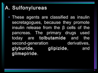 A. Sulfonylureas
• These agents are classified as insulin
secretagogues, because they promote
insulin release from the β cells of the
pancreas. The primary drugs used
today are tolbutamide and the
second-generation derivatives,
glyburide, glipizide, and
glimepiride.
 